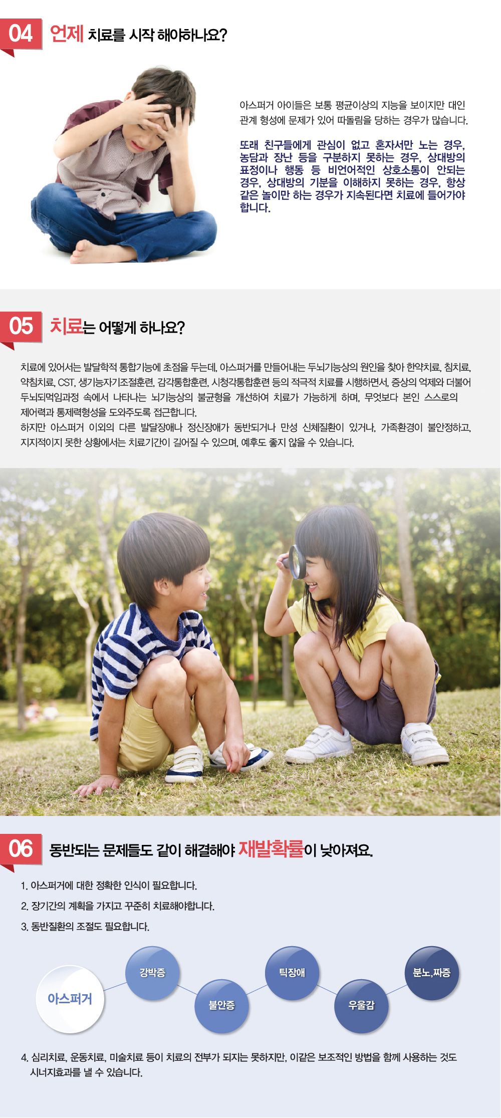 아스퍼거 증후군, 자폐스펙트럼장애 - 아스퍼거 증후군, 자폐스펙트럼장애란 무엇인가요?, 아스퍼거 증후군의 주요 증상은 무엇인가요?, 자폐스펙트럼장애, 아스퍼거 증후군의 원인은 무엇인가요? 아스퍼거 증후군은 어떻게 진단하나요? 아스퍼거 증후군은 치료할 수 있나요? 아스퍼거 증후군의 치료법은 무엇이 있을까요? 아스퍼거 증후군과 자폐증의 차이점은 무엇일까요? 자폐스펙트럼장애 진단받은 아이의 사회적 적응 방법은 무엇일까요? 치료하려는데 자폐스펙트럼장애, 아스퍼거 증후군 치료 잘하는 병원이나 한의원, 추천과 소개해주세요.
굉장히 많이 듣는 질문인데요. 자폐스펙트럼장애, 아스퍼거 증후군에 대해 알아보겠습니다.

“두뇌의 균형을 잡아라!”
우리아이는 한가지에 너무 집착하는 것 같아요!!!
우리아이는 친구를 사귀지 못해요!!!
우리아이는 상대방 얘기를 듣지를 않고, 자기말만 하는 것 같아요!!!

1. 자폐스펙트럼 장애, 아스퍼거 증상은 어떤 증상을 말하나요? 
아스퍼거는 상대방의 마음과 행동을 이해하고 교감하는 기능이 떨어지고, ‘자신만의 세게’에서 살고 있는 듯 보이는 질환입니다. 
사회성과 연관된 우뇌의 발달문제에서 기인하는데, 아동 1만명당 1명정도의 꼴로 나타납니다. 감정이입이 부족하고, 친구를 사귀는 능력이 많이 떨어지며, 이해하기 어렵고 현학적이며, 반복적인 언어를 구사합니다. 또한 너무나 순진해보여서 때론 바보스러울 정도로 보입니다. 상대방의 감정을 이해하는 능력이 떨어져서, 비언어적인 의사소통이 잘되지 않습니다.
동작에 있어서도 부자연스럽고 특이한 자세양태를 보입니다. 
전반적으로 집중력과 몰입도가 떨어지고 산만해보여서, ADHD로 오인되기도 하나, 특정사안에 대해서는 강한 몰입을 보이기도 합니다. 
하지만 ADHD와 증상을 중복시키는 경우가 흔해서, 아스퍼거 진단 전에 ADHD증상의 치료가 우선되는 경우가 많습니다. 아스퍼거증후근을 지닌 사람들은 다른사람들과 잘 어울리지 않고, 자신만의 세계에서 살고 있는듯한 모습을 보이는데, 언어와 인지능력에서는 발달지연이 없다는 점에서 자폐증과는 다릅니다. 

2. 아스퍼거 진단 기준은 어떻게 되나요? (DSM-Ⅳ의 진단기준)
**DSM-5의 등장으로 아스퍼거 증후군은 자폐스펙트럼 장애로 흡수되었습니다.

1.사회적 상호 작용에서의 질적인 장애가 다음 가운데 적어도 2개이상 나타나야합니다.
(1) 사회적 상호 작용을 조절하기 위한 눈 마주침, 얼굴 표정, 몸 자세, 몸짓과 같은 여러 가지 비언어적 행동을 사용함에 있어서의 장애
(2) 발달수준에 맞는 친구관계 형성의 실패
(3) 다른사람과 함께 기쁨, 관심, 성취를 나누고자 하는 자발적인 욕구의 결여
(4) 사회적 또는 감정적 상호 관계의 결여

2.제한적이고, 반복적이며, 상동증적인 행동이나 관심이 다음 가운데 적어도 1개이상 나타나야합니다.
(1) 한 가지 이상의 상동증적이고 반복적으로 집착
(2) 특정적인 틀에 박힌 일이나 의식에 고집스럽게 집착
(3) 손 또는 손가락을 퍼덕거리거나 비비꼬기, 또는 복잡한 전신 움직임과 같은 상동증적이고 반복적인 운동성 매너리즘
(4) 대상의 부분에 지속적인 집착

3.이러한 장애가 사회적, 직업적, 또는 다른 중요한 기능 영역에서 임상적으로 문제를 일으킵니다.
4.임상적으로 전반적인 언어 발달의 지연은 없습니다. 
(예: 단음절 단어를 2세에 사용하고, 의사소통을 위한 구를 3세에 사용)
5.소아기에 인지발달이나 나이에 맞는 자기보호 및 적응 행동의 발달(사회적 상호작용 이외의), 환경에 대한 호기심의 발달에 있어서 임상적으로 심각한 지연은 없습니다.
6.다른 특정 광범위성 발달장애나 정신분열증의 진단 기준에는 맞지 않아야합니다.


3. 아스퍼거 원인이 뭔가요? 자폐 스펙트럼 장애는 왜 생기는 건가요?
원인에 대해서 명확히 규명된 것은 아직 없습니다. 아스퍼거를 가지고 있는 경우에는 저산소증이나 출산 전후의 합병증이 있는 경우가 많이 있고, 가족 중에 아스퍼거를 가진 사람이 있을 확률이 높다는 사실에서 알수있듯이 출산 당시의 영향, 유전적인 영향, 신경학적인 원인, 두뇌기능상의 원인등 여러 가지 요인이 복합적으로 작용한다고 이해하고 있습니다. 
우반구의 후반구는 사회 및 정서적인 정보를 통합하는 것과 연관이 있으며, 비언어적인 요소와 비언어적인 정보를 이해하는 것과도 연관이 있습니다. 우반구의 후반구가 제 기능을 발휘하지 못하여, 다른 사람들의 얼굴표정, 신체적언어, 사회적뉘앙스, 상호작용을 이해하지 못하는 등 두뇌기능상의 불균형도 원인이 됩니다.

유전적 요인 – 가족중에 아스퍼거를 가진 사람이 있을 경우
신경학적 요인 – 신경전달물질의 이상	
두뇌의 기능상의 요인 – 다른사람의 얼굴표정, 제스쳐, 뉘앙스, 상호작용을 이해하는 우뇌 후반구의 기능적 저하	
기타 요인 – 저산소증, 출산전후의 합병증


4. 아스퍼거 치료 언제 시작해야하나요? 
아스퍼거 아이들은 보통 평균이상의 지능을 보이지만 대인관계 형성에 문제가 있어 따돌림을 당하는 경우가 많습니다.
또래친구들에게 관심이 없고 혼자서만 노는 경우, 농담과 장난등을 구분하지 못하는 경우, 상대방의 표정이나 행동등 비언어적인 상호소통이 안되는 경우, 상대방의 기분을 이해하지 못하는 경우, 항상 같은 놀이만 하는 경우가 지속된다면 치료에 들어가야 합니다.

5. 아스퍼거, 자폐 스펙트럼 장애 치료는 어떻게 하나요?
치료에 있어서는 발달학적 통합기능에 초점을 두는데, 아스퍼거를 만들어내는 두뇌기능상의 원인을 찾아 한약치료, 침치료, 약침치료, CST, 생기능자기조절훈련, 감각통합훈련, 시청각통합훈련등의 적극적 치료를 시행하면서, 증상의 억제와 더불어 두뇌되먹임과정속에서 나타나는 뇌기능상의 불균형을 개선하여, 근본치료가 가능하게 하며, 무엇보다 본인스스로의 제어력과 통제력형성을 도와주도록 접근합니다. 하지만 아스퍼거 이외의 다른 발달장애나 정신장애가 동반되거나 만성 신체질환이 있거나, 가족환경이 불안정하고, 지지적이지 못한 상황에서는 치료기간이 길어질 수 있으며, 예후도 좋지 않을 수 있습니다.

6. 아스퍼거와 동반되는 문제들도 같이 해결해야 재발율이 낮아집니다.
1.아스퍼거에 대한 정확한 인식이 필요합니다.
2.장기간의 계획을 가지고 꾸준히 치료해야합니다.
3.강박증, 불안증, 틱장애, 우울증, 감정기복 등 동반문제의 조절도 필요합니다.
ADHD

강박증

불안증

틱장애

우울감

분노,짜증

4.심리치료, 운동치료, 미술치료등이 치료의 전부가 되지는 못하지만, 이같은 보조적인 방법을 함께 사용하는 것도 시너지효과를 낼 수 있습니다.


몸과 마음의 이상적인 균형, 아스터거, 자폐스펙트럼장애 증상 해아림한의원이 잘 고칩니다.